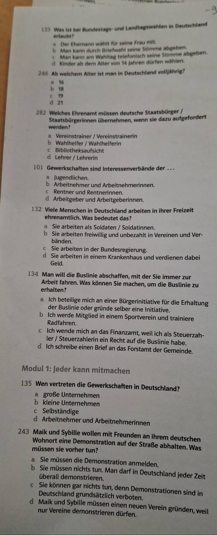 133 Was ist bei Bundestags- und Landtagswahlen in Deutschland
erlaubt?
Der Ehemann wählt für seine Frau mit.
b Man kann durch Briefwahl seine Stimme abgeben.
c Man kann am Wahltag telefonisch seine Stimme abgeben.
d Kinder ab dem Alter von 14 Jahren dürfen wählen.
246 Ab welchem Alter ist man in Deutschland volljährig?
a 16
b 18
c 19
d 21
282 Welches Ehrenamt müssen deutsche Staatsbürger /
Staatsbürgerinnen übernehmen, wenn sie dazu aufgefordert
werden?
a Vereinstrainer / Vereinstrainerin
b Wahlhelfer / Wahlhelferin
c Bibliotheksaufsicht
d Lehrer / Lehrerin
101 Gewerkschaften sind Interessenverbände der . . .
a Jugendlichen.
b Arbeitnehmer und Arbeitnehmerinnen.
c Rentner und Rentnerinnen.
d Arbeitgeber und Arbeitgeberinnen.
132 Viele Menschen in Deutschland arbeiten in ihrer Freizeit
ehrenamtlich. Was bedeutet das?
a Sie arbeiten als Soldaten / Soldatinnen.
b Sie arbeiten freiwillig und unbezahlt in Vereinen und Ver-
bänden.
c Sie arbeiten in der Bundesregierung.
d Sie arbeiten in einem Krankenhaus und verdienen dabei
Geld.
134 Man will die Buslinie abschaffen, mit der Sie immer zur
Arbeit fahren. Was können Sie machen, um die Buslinie zu
erhalten?
aIch beteilige mich an einer Bürgerinitiative für die Erhaltung
der Buslinie oder gründe selber eine Initiative.
b Ich werde Mitglied in einem Sportverein und trainiere
Radfahren.
c Ich wende mich an das Finanzamt, weil ich als Steuerzah-
ler / Steuerzahlerin ein Recht auf die Buslinie habe.
d Ich schreibe einen Brief an das Forstamt der Gemeinde.
Modul 1: Jeder kann mitmachen
135 Wen vertreten die Gewerkschaften in Deutschland?
a große Unternehmen
b kleine Unternehmen
c Selbständige
d Arbeitnehmer und Arbeitnehmerinnen
243 Maik und Sybille wollen mit Freunden an ihrem deutschen
Wohnort eine Demonstration auf der Straße abhalten. Was
müssen sie vorher tun?
a Sie müssen die Demonstration anmelden.
b Sie müssen nichts tun. Man darf in Deutschland jeder Zeit
überall demonstrieren.
c Sie können gar nichts tun, denn Demonstrationen sind in
Deutschland grundsätzlich verboten.
d Maik und Sybille müssen einen neuen Verein gründen, weil
nur Vereine demonstrieren dürfen.