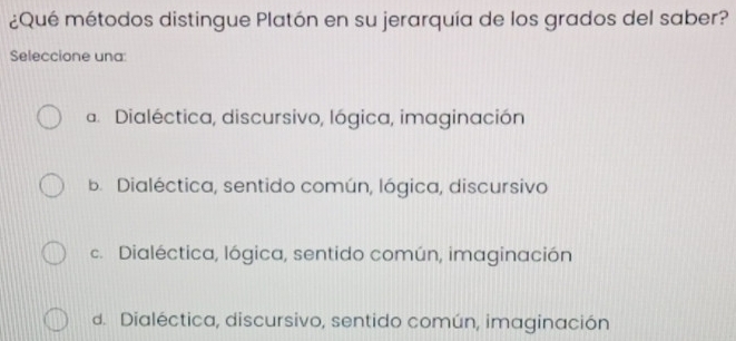 ¿Qué métodos distingue Platón en su jerarquía de los grados del saber?
Seleccione una:
a. Dialéctica, discursivo, lógica, imaginación
B. Dialéctica, sentido común, lógica, discursivo
c. Dialéctica, lógica, sentido común, imaginación
d. Dialéctica, discursivo, sentido común, imaginación