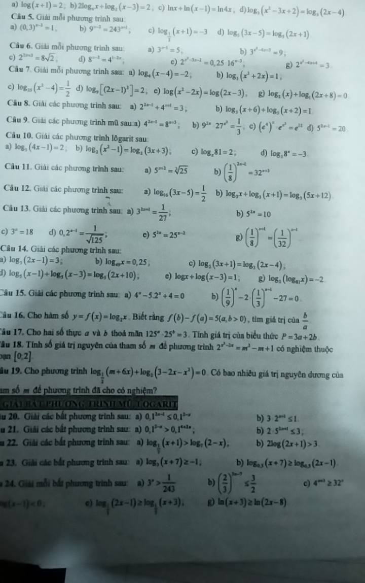 a) log (x+1)=2 , b) 2log _ax+log _2(x-3)=2. c) ln x+ln (x-1)=ln 4x , d) log _3(x^2-3x+2)=log _3(2x-4)
Câu 5. Giải mỗi phương trình sau
a) (0,3)^x-3=1, b) 9^(n-3)=243^(n-1); c) log _ 1/3 (x+1)=-3 d) log _5(3x-5)=log _5(2x+1)
Câu 6. Giải mỗi phương trình sau: a) 3^(n-1)=5;
b) 3^(x^2)-4m3=9;
c) 2^(3n+3)=8sqrt(2). d) 8^(x-2)=4^(1-2x) c) 2^(x^2)-3x-3=0,25· 16^(x-3), g 2^(x^2)-4x+4=3
Cầu 7. Giải mỗi phương trình sau: a) log _4(x-4)=-2; b) log _3(x^2+2x)=1,
c) log _15(x^2-4)= 1/2  d) log _7[(2x-1)^2]=2 , c) log (x^2-2x)=log (2x-3) g) log _2(x)+log _4(2x+8)=0
Cầu 8. Giải các phương trình sau: a) 2^(2n-1)+4^(n+1)=3, b) log _5(x+6)+log _5(x+2)=1
Cầu 9. Giải các phương trình mũ sau:a) 4^(2x-1)=8^(x+3) b) 9^(2x)27^(x^2)= 1/3 (c)(e^4)^x· e^(x^2)=e^(21) d) 5^(2x-1)=20
Cầu 10, Giải các phương trình lôgarit sau:
a) log _5(4x-1)=2 , b) log _2(x^2-1)=log _2(3x+3), c) log _x81=2, d) log _28^x=-3
Câu 11. Giải các phương trình sau: a) 5^(n+2)=sqrt[3](25) b) ( 1/8 )^2n-t=32^(n+3)
Câu 12, Giải các phương trình sau: a) log _16(3x-5)= 1/2  b) log _3x+log _3(x+1)=log _3(5x+12)
Câu 13. Giải các phương trình sau: a) 3^(2x=1)= 1/27 ; b) 5^(2n)=10
c) 3^x=18 d) 0,2^(n-1)= 1/sqrt(125) ; c) 5^(2x)=25^(x-2) g) ( 1/8 )^mt=( 1/32 )^n-1
Câu 14. Giải các phương trình sau:
log _3(2x-1)=3; b) log _49x=0,25, o) log _2(3x+1)=log _2(2x-4),
1) log _5(x-1)+log _5(x-3)=log _5(2x+10); c) log x+log (x-3)=1, g) log _3(log _81x)=-2
Câu 15. Giải các phương trình sau: a) 4^x-5.2^x+4=0 b) ( 1/9 )^n-2· ( 1/3 )^n-1-27=0
Câu 16, Cho hàm số y=f(x)=log _2x Biết rằng f(b)-f(a)=5(a,b>0) , tìm giá trị của  b/a 
Tâu 17. Cho hai số thực a và 6 thoả măn 125^a· 25^b=3 Tính giá trị của biểu thức P=3a+2b
Tầu 18. Tính số giá trị nguyên của tham số đ đề phương trình 2^(x^3)-3x=m^3-m+1 có nghiệm thuộc
ạn [0:2]
âu 19. Cho phương trình log _ 1/2 (m+6x)+log _2(3-2x-x^2)=0 Có bao nhiêu giá trị nguyên dương của
am số m để phương trình đã cho có nghiệm?
giải bát phương trình mũ togarit
iu 20. Giải các bất phương trình sau: a) 0.1^(2n-4)≤ 0.1^(2-x) b) 3· 2^(|a||)≤ 1
u 21. Giải các bắt phương trình sau: a) 0,1^(2-x)>0,1^(4+3x), b) 2· 5^(2x+1)≤ 3,
u 22. Giải các bắt phương trình sau: a) log _ 1/2 (x+1)>log _7(2-x), b) 2log (2x+1)>3
a 23. Giải các bắt phương trình sau: a) log _3(x+7)≥ -1; b) log _0.3(x+7)≥ log _0.3(2x-1)
* 24. Giải mỗi bắt phương trình sau: a) 3^x> 1/243  b) ( 2/3 )^3n-3≤  3/2  c) 4^(a')≥ 32°
log (x-1)<0, c) log _ 1/3 (2x-1)≥ log _ 1/3 (x+3), g) ln (x+3)≥ ln (2x-8)