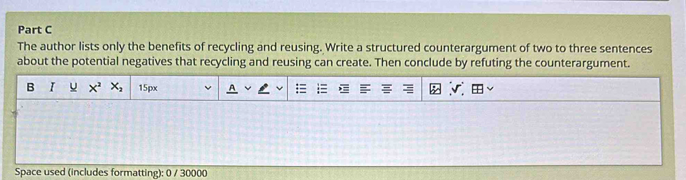 The author lists only the benefits of recycling and reusing. Write a structured counterargument of two to three sentences 
about the potential negatives that recycling and reusing can create. Then conclude by refuting the counterargument. 
B I U X^2X_2 15px
Space used (includes formatting): 0 / 30000