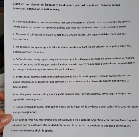 Clasifica las siguientes falacias y fundamenta por qué son tales. Primero señala
premisas, conclusión e indicadores.
1- Valentina Medina es una excelente neurocirujana y es peronista desde hace muchos años. De esto se
infiere que el peronismo es la posición política que mejores soluciones ofrece en el momento actual.
2- Me pareció sobresaliente el coro de NN. María integra el coro. Con seguridad debe tener una voz
hermosisima.
3- No tenemos por qué aceptar la ética kantiana, puesto que Kant fue un solterón amargado y aburrido,
enfermizamente metódico.
4- Señor director, estoy seguro de que esa borrachera de mi hijo que terminó en pelea no tiene verdadero
valor informativo. Mi firma gasta todos los años miles de dólares en anuncios publicados en su periódico y
no nos gustaría tener que suspender las publicaciones.
5- Profesor, mi examen merece una calificación más elevada. Yo tengo que trabajar muchas horas para
poder estudiar, no es fácil tener que estudiar y trabajar mientras los otros estudiantes tienen todo su
tiempo libre.
6- A Ud le gusta caminar solo y a mí me gusta caminar sola. Por consiguiente, estoy segura de que nos
agradaría caminar juntos.
7- Todos fuman marihuana. ¿Por qué no habría yo de hacerlo? Es evidente que si todos lo hacen, no tengo
por qué marginarme.
8- En Buenos Aires hay más iglesias que en cualquier otra ciudad de Argentina y en Buenos Aires hay más
crímenes que en cualquier otra ciudad de la nación. Este hecho hace evidente que para eliminar los
criminales debemos abolir la iglesia.