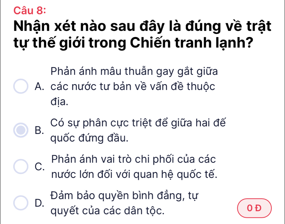 Nhận xét nào sau đây là đúng về trật
tự thế giới trong Chiến tranh lạnh?
Phản ánh mâu thuẫn gay gắt giữa
A. các nước tư bản về vấn đề thuộc
địa.
Có sự phân cực triệt để giữa hai đế
B.
quốc đứng đầu.
Phản ánh vai trò chi phối của các
C.
nước lớn đối với quan hệ quốc tế.
Đảm bảo quyền bình đẳng, tự
D.
quyết của các dân tộc.
0Đ