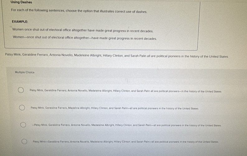 Using Dashes
For each of the following sentences, choose the option that illustrates correct use of dashes.
EXAMPLE:
Women once shut out of electoral office altogether have made great progress in recent decades.
Women—once shut out of electoral office altogether—have made great progress in recent decades.
Patsy Mink, Geraldine Ferraro, Antonia Novello, Madeleine Albright, Hillary Clinton, and Sarah Palin all are political pioneers in the history of the United States.
Multiple Choice
Patsy Mink, Geraldine Ferraro, Antonia Novello, Madeleine Albright, Hillary Clinton, and Sarah Palin all are political pioneers—in the history of the United States
Patsy Mink, Geraldine Ferraro, Madeline Albright, Hillary Clinton, and Sarah Palin—all are political pioneers in the history of the United States
—Patsy Mink, Geraldine Ferraro, Antonia Novello, Madeleine Albright, Hillary Clinton, and Sarah Palin—all are political pioneers in the history of the United States
Patsy Mink—Geraldine Ferraro, Antonia Novello, Madeleine Albright, Hillary Clinton, and Sarah Palin—all are political pioneers in the history of the United States