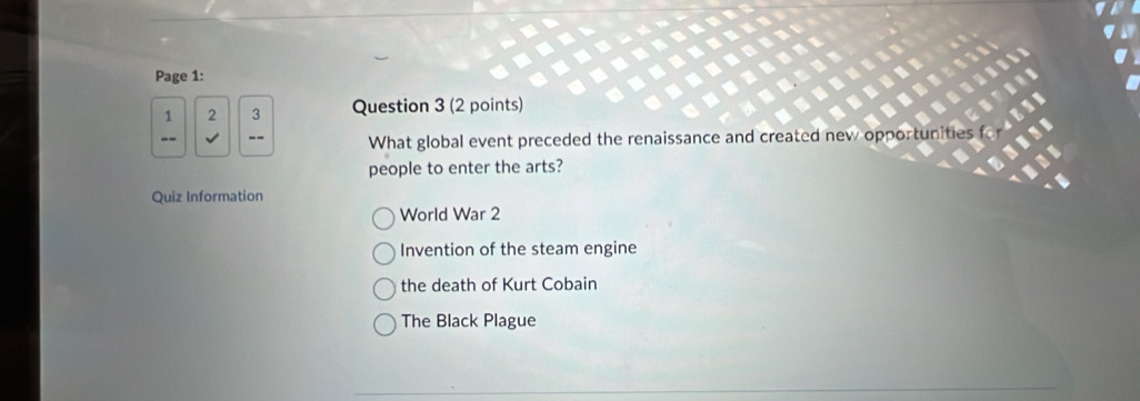 Page 1:
1 2 3 Question 3 (2 points)
What global event preceded the renaissance and created nev
people to enter the arts?
Quiz Information
World War 2
Invention of the steam engine
the death of Kurt Cobain
The Black Plague