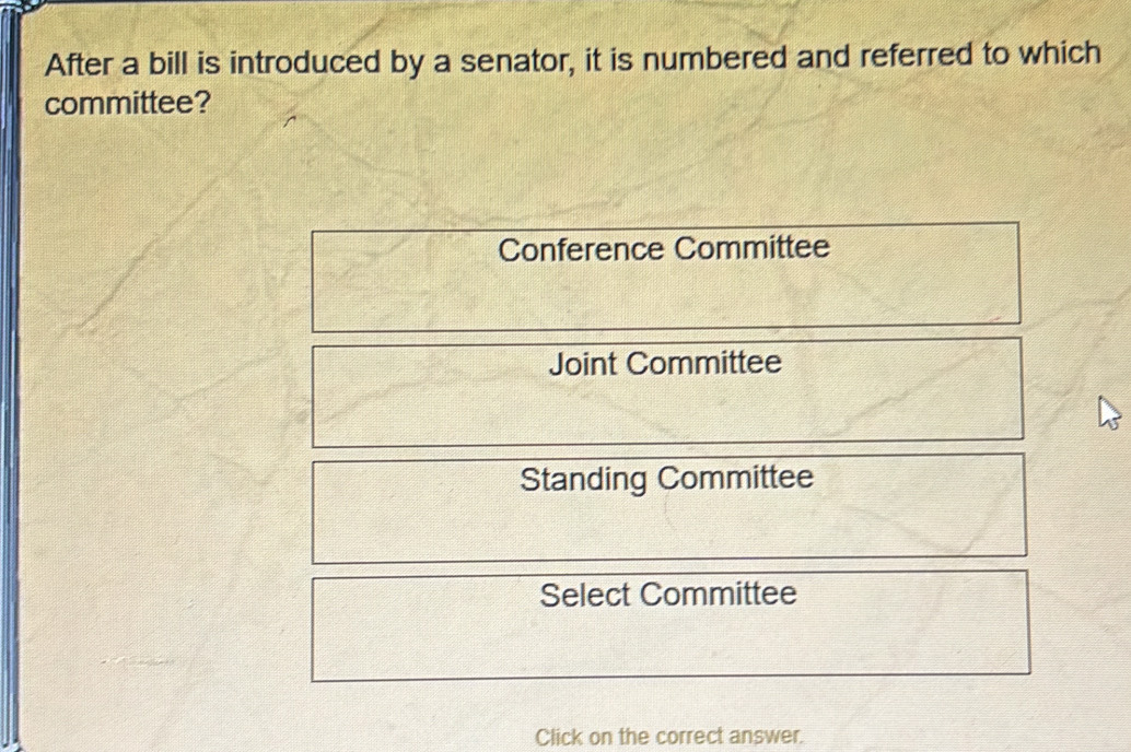 After a bill is introduced by a senator, it is numbered and referred to which
committee?
Conference Committee
Joint Committee
Standing Committee
Select Committee
Click on the correct answer.