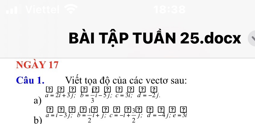 tl 18:38 
BÀI TẠP TUÂN 25.docx 
nGày 17 
Câu 1. Viết tọa độ của các vectơ sau: 
dep ? ? ? ? ? ? 
a) overline a=2overline i+3overline j; overline b=frac 3overline i-5overline j; overline c=3overline i; d=-2j. 
? 2^(a 
b) a=i-3j; b=frac 1)2i+j; c=-i+ 3/2 j; d=-4j; e=3i ?