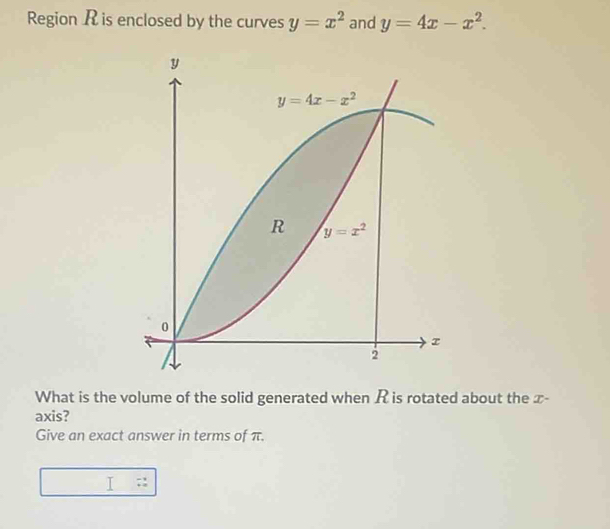 Region R is enclosed by the curves y=x^2 and y=4x-x^2.
What is the volume of the solid generated when R is rotated about the x-
axis?
Give an exact answer in terms of π.
I □  beginarrayr -1 +2endarray