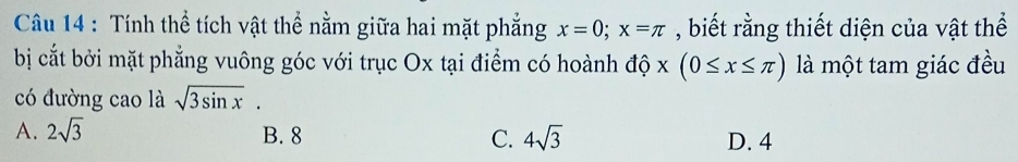 Tính thể tích vật thể nằm giữa hai mặt phẳng x=0; x=π , biết rằng thiết diện của vật thể
bị cắt bởi mặt phẳng vuông góc với trục Ox tại điểm có hoành độ x(0≤ x≤ π ) là một tam giác đều
có đường cao là sqrt(3sin x).
A. 2sqrt(3) B. 8 C. 4sqrt(3) D. 4