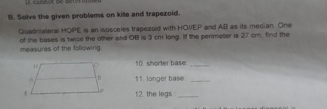 cannot be détermeu 
B. Solve the given problems on kite and trapezoid. 
Quadrilateral HOPE is an isosceles trapezoid with HO//EP and AB as its median. One 
of the bases is twice the other and OB is 3 cm long. If the perimeter is 27 cm, find the 
measures of the following. 
10. shorter base:_ 
11. longer base:_ 
12. the legs :_