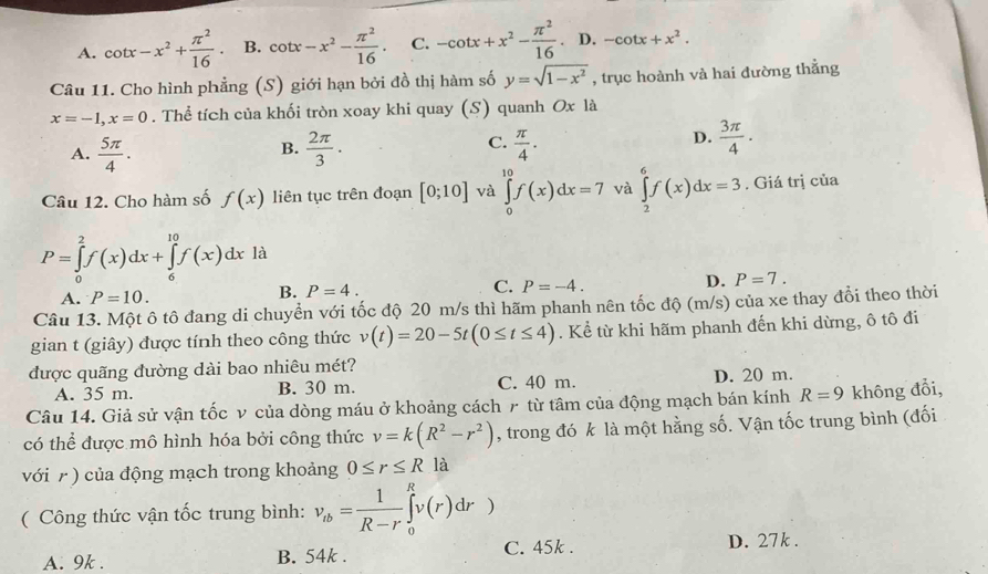 A. cot x-x^2+ π^2/16  B. cot x-x^2- π^2/16 . C. -cot x+x^2- π^2/16 . D. -cot x+x^2.
Câu 11. Cho hình phẳng (S) giới hạn bởi đồ thị hàm số y=sqrt(1-x^2) , trục hoành và hai đường thẳng
x=-1,x=0. Thể tích của khối tròn xoay khi quay (S) quanh Ox là
A.  5π /4 .  2π /3 .  π /4 .
B.
C.
D.  3π /4 ·
Câu 12. Cho hàm số f(x) liên tục trên đoạn [0;10] và ∈tlimits _0^((10)f(x)dx=7 và ∈tlimits _2^6f(x)dx=3. Giá trị của
P=∈tlimits _0^2f(x)dx+∈tlimits _6^(10)f(x)dx là
A. P=10.
B. P=4.
C. P=-4.
D. P=7.
Câu 13. Một ô tô đang di chuyển với tốc độ 20 m/s thì hãm phanh nên tốc độ (m/s) của xe thay đổi theo thời
gian t (giây) được tính theo công thức v(t)=20-5t(0≤ t≤ 4). Kể từ khi hãm phanh đến khi dừng, ô tô đi
được quãng đường dài bao nhiêu mét?
A. 35 m. B. 30 m. C. 40 m. D. 20 m.
Câu 14. Giả sử vận tốc v của dòng máu ở khoảng cách r từ tâm của động mạch bán kính R=9 không đổi,
có thể được mô hình hóa bởi công thức v=k(R^2)-r^2) , trong đó k là một hằng số. Vận tốc trung bình (đối
với 7 ) của động mạch trong khoảng 0≤ r≤ R là
( Công thức vận tốc trung bình: v_tb= 1/R-r ∈tlimits _0^Rv(r)dr)
A. 9k . B. 54k . C. 45k . D. 27k .