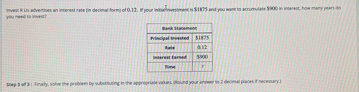 Invest R Us advertises an interest rate (in decimal form) of 0.12. If your initial investment is $1875 and you want to accumulate $900 in interest, how many years do 
you need to invest? 
Step 3 of 3 : Finally, solve the problem by substituting in the appropriate values. (Round your answer to 2 decimal places if necessary.)