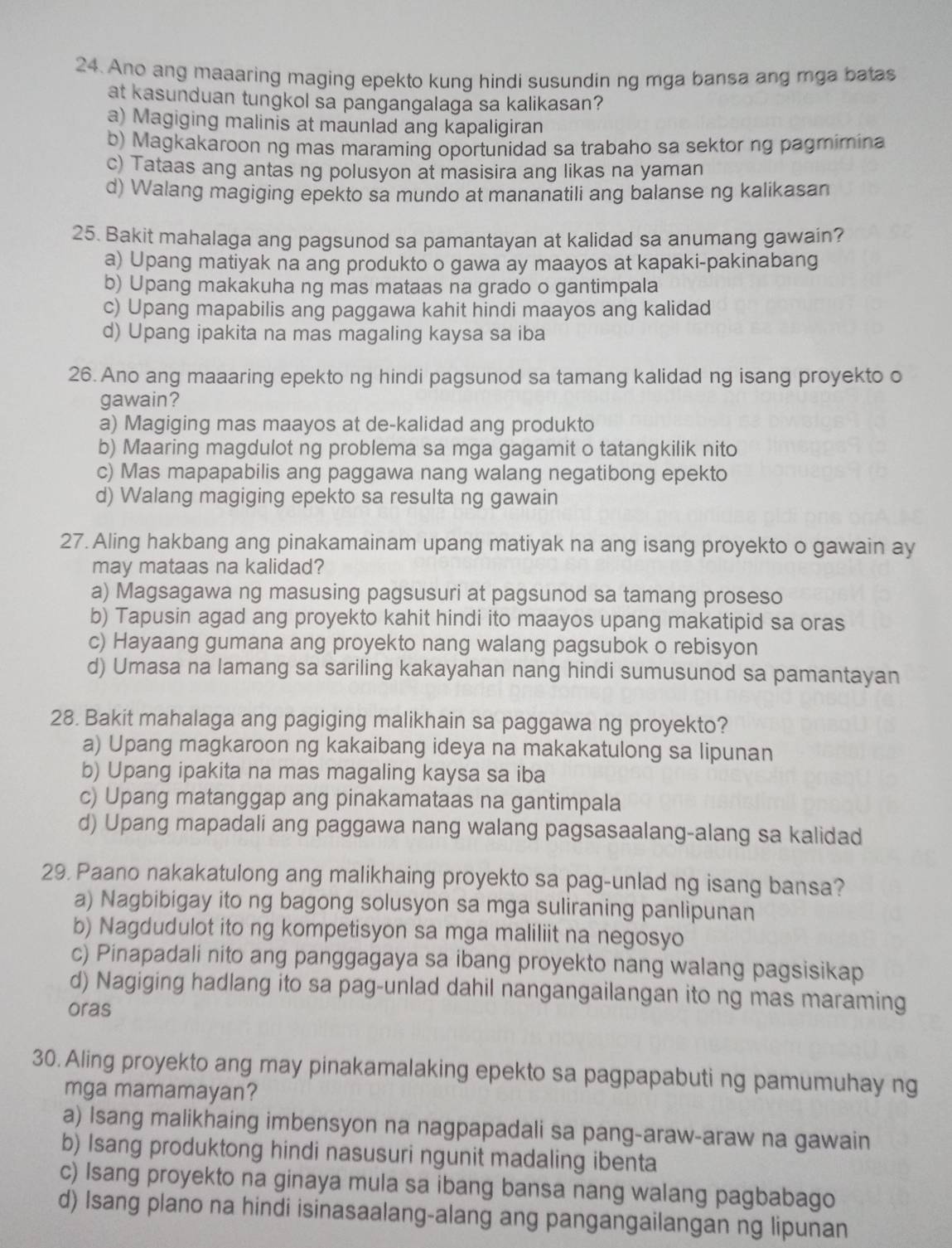 Ano ang maaaring maging epekto kung hindi susundin ng mga bansa ang mga batas
at kasunduan tungkol sa pangangalaga sa kalikasan?
a) Magiging malinis at maunlad ang kapaligiran
b) Magkakaroon ng mas maraming oportunidad sa trabaho sa sektor ng pagmimina
c) Tataas ang antas ng polusyon at masisira ang likas na yaman
d) Walang magiging epekto sa mundo at mananatili ang balanse ng kalikasan
25. Bakit mahalaga ang pagsunod sa pamantayan at kalidad sa anumang gawain?
a) Upang matiyak na ang produkto o gawa ay maayos at kapaki-pakinabang
b) Upang makakuha ng mas mataas na grado o gantimpala
c) Upang mapabilis ang paggawa kahit hindi maayos ang kalidad
d) Upang ipakita na mas magaling kaysa sa iba
26. Ano ang maaaring epekto ng hindi pagsunod sa tamang kalidad ng isang proyekto o
gawain?
a) Magiging mas maayos at de-kalidad ang produkto
b) Maaring magdulot ng problema sa mga gagamit o tatangkilik nito
c) Mas mapapabilis ang paggawa nang walang negatibong epekto
d) Walang magiging epekto sa resulta ng gawain
27. Aling hakbang ang pinakamainam upang matiyak na ang isang proyekto o gawain ay
may mataas na kalidad?
a) Magsagawa ng masusing pagsusuri at pagsunod sa tamang proseso
b) Tapusin agad ang proyekto kahit hindi ito maayos upang makatipid sa oras
c) Hayaang gumana ang proyekto nang walang pagsubok o rebisyon
d) Umasa na lamang sa sariling kakayahan nang hindi sumusunod sa pamantayan
28. Bakit mahalaga ang pagiging malikhain sa paggawa ng proyekto?
a) Upang magkaroon ng kakaibang ideya na makakatulong sa lipunan
b) Upang ipakita na mas magaling kaysa sa iba
c) Upang matanggap ang pinakamataas na gantimpala
d) Upang mapadali ang paggawa nang walang pagsasaalang-alang sa kalidad
29. Paano nakakatulong ang malikhaing proyekto sa pag-unlad ng isang bansa?
a) Nagbibigay ito ng bagong solusyon sa mga suliraning panlipunan
b) Nagdudulot ito ng kompetisyon sa mga maliliit na negosyo
c) Pinapadali nito ang panggagaya sa ibang proyekto nang walang pagsisikap
d) Nagiging hadlang ito sa pag-unlad dahil nangangailangan ito ng mas maraming
oras
30. Aling proyekto ang may pinakamalaking epekto sa pagpapabuti ng pamumuhay ng
mga mamamayan?
a) Isang malikhaing imbensyon na nagpapadali sa pang-araw-araw na gawain
b) Isang produktong hindi nasusuri ngunit madaling ibenta
c) Isang proyekto na ginaya mula sa ibang bansa nang walang pagbabago
d) Isang plano na hindi isinasaalang-alang ang pangangailangan ng lipunan