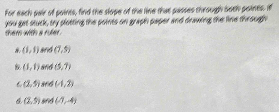 For each pair of points, find the slope of the line that passes through both points. If 
you get stuck, try plotting the points on graph paper and drawing the line through 
them with a ruler .
(1,1) arid (1,5)
(1,1) 8nd (5,7)
6 (2,5) (4,2)
(2,5) and (1,4)