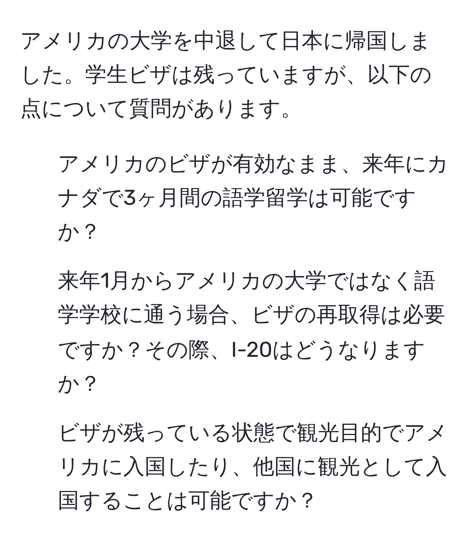 アメリカの大学を中退して日本に帰国しました。学生ビザは残っていますが、以下の点について質問があります。  
1. アメリカのビザが有効なまま、来年にカナダで3ヶ月間の語学留学は可能ですか？  
2. 来年1月からアメリカの大学ではなく語学学校に通う場合、ビザの再取得は必要ですか？その際、I-20はどうなりますか？  
3. ビザが残っている状態で観光目的でアメリカに入国したり、他国に観光として入国することは可能ですか？