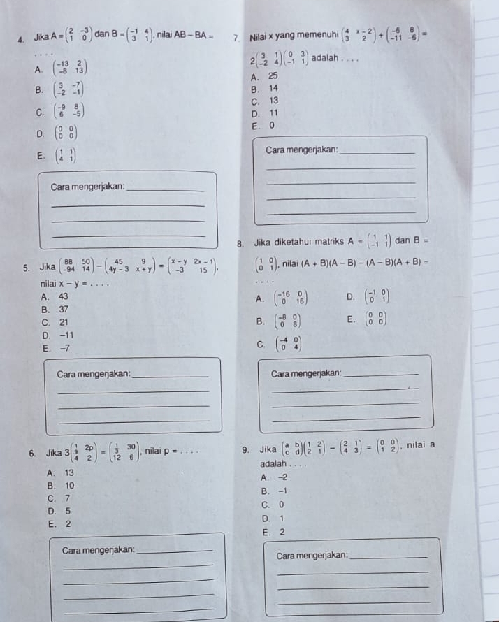 Jika A=beginpmatrix 2&-3 1&0endpmatrix dan B=beginpmatrix -1&4 3&1endpmatrix , nilai AB-BA= 7. Nilai x yang memenuhi beginpmatrix 4&x-2 3&2endpmatrix +beginpmatrix -6&8 -11&-6endpmatrix =
A. beginpmatrix -13&2 -8&13endpmatrix
2beginpmatrix 3&1 -2&4endpmatrix beginpmatrix 0&3 -1&1endpmatrix adalah . . . .
A. 25
B. beginpmatrix 3&-7 -2&-1endpmatrix B. 14
C. beginpmatrix -9&8 6&-5endpmatrix C. 13
D. 11
D. beginpmatrix 0&0 0&0endpmatrix
E. 0
_
E. beginpmatrix 1&1 4&1endpmatrix Cara mengerjakan:_
_
Cara mengerjakan:_
_
_
_
_
_8. Jika diketahui matriks A=beginpmatrix 1&1 -1&1endpmatrix dan B=
5. Jika beginpmatrix 88&50 -94&14endpmatrix -beginpmatrix 45&9 4y-3&x+yendpmatrix =beginpmatrix x-y&2x-1 -3&15endpmatrix , beginpmatrix 1&0 0&1endpmatrix , nilai (A+B)(A-B)-(A-B)(A+B)=
nilai x-y=...
A. 43 A. beginpmatrix -16&0 0&16endpmatrix D. beginpmatrix -1&0 0&1endpmatrix
B. 37
C. 21 B. beginpmatrix -8&0 0&8endpmatrix E. beginpmatrix 0&0 0&0endpmatrix
D. -11
E. -7 C. beginpmatrix -4&0 0&4endpmatrix
Cara mengerjakan:_ Cara mengerjakan:_
_
_
_
_
_
_
6. Jika 3beginpmatrix  1/9 &2p 4&2endpmatrix =beginpmatrix  1/3 &30 12&6endpmatrix , nilai p= _9. Jika beginpmatrix a&b c&dendpmatrix beginpmatrix 1&2 2&1endpmatrix -beginpmatrix 2&1 4&3endpmatrix =beginpmatrix 0&0 1&2endpmatrix , nilai a
adalah . . . .
A. 13
B. 10 A. -2
C. 7 B. -1
D. 5 C. 0
E. 2 D. 1
E. 2
Cara mengerjakan:_
_
Cara mengerjakan:_
_
_
_
_
_
_