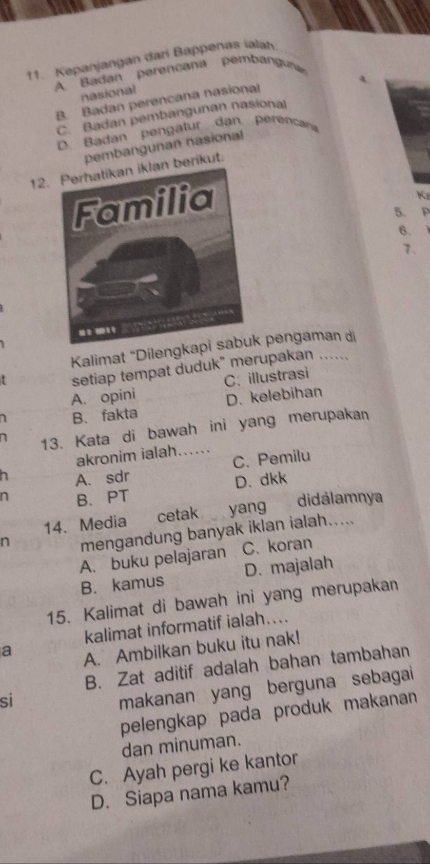 Kepanjangan dari Bappenas ialah
A. Badan perencana pembanguna
. nasional
B. Badan perencana nasional
C. Badan pembangunan nasional
D. Badan pengatur dan perencana
pembangunan nasional
12. berikut.
Kø
5. P
6.
7、
Kalimat “Dileng pengaman di
setiap tempat duduk" merupakan …...
A. opini C: illustrasi
B. fakta D. kelebihan
n
13. Kata di bawah ini yang merupakan
akronim ialah......
h
A. sdr C. Pemilu
D. dkk
B、PT
14、 Media cetak yang didálamnya
n
mengandung banyak iklan ialah.....
A. buku pelajaran C. koran
B. kamus D. majalah
15. Kalimat di bawah ini yang merupakan
kalimat informatif ialah…...
a
A. Ambilkan buku itu nak!
B. Zat aditif adalah bahan tambahan
si
makanan yang berguna sebagai 
pelengkap pada produk makanan 
dan minuman.
C. Ayah pergi ke kantor
D. Siapa nama kamu?