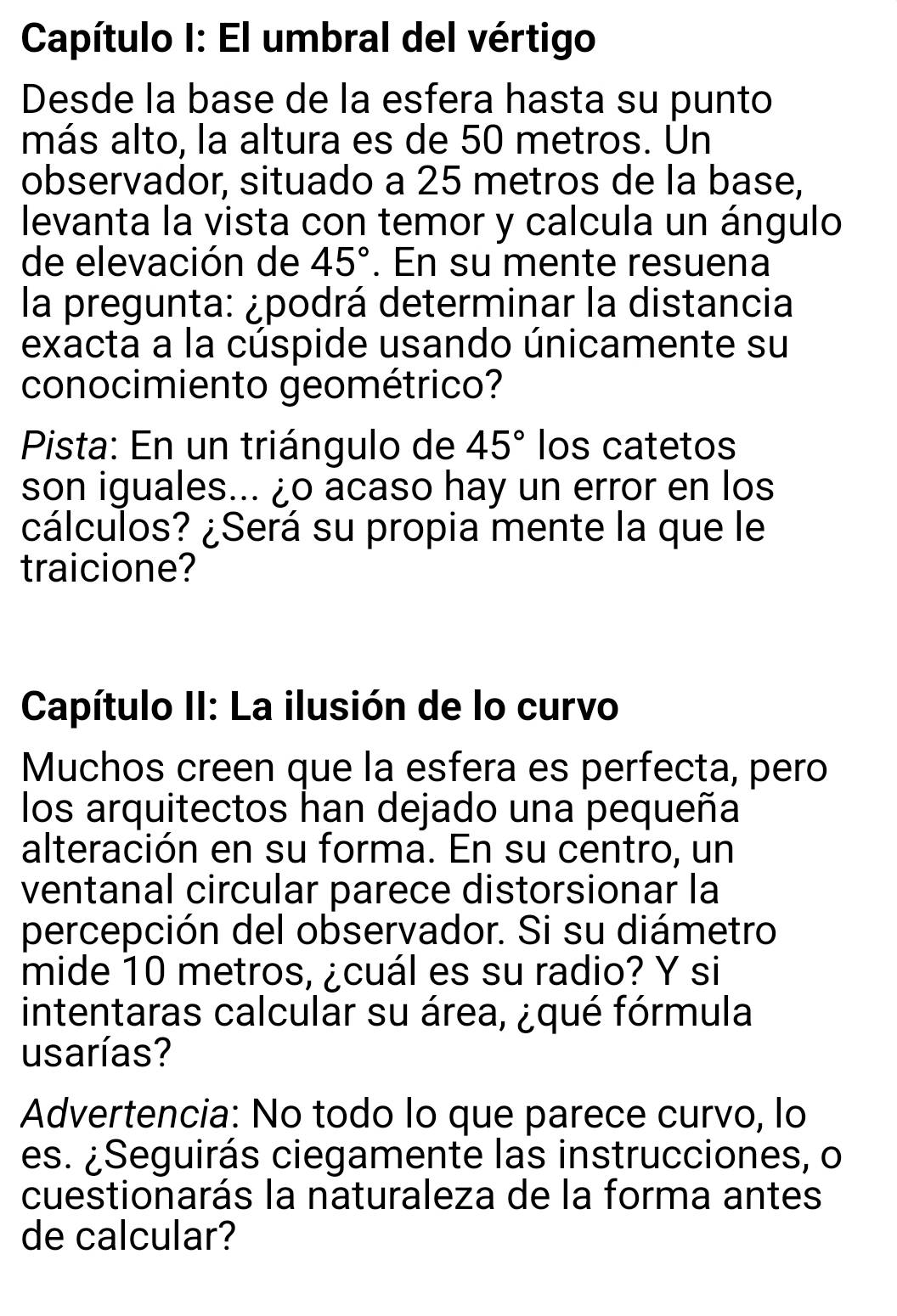 Capítulo I: El umbral del vértigo 
Desde la base de la esfera hasta su punto 
más alto, la altura es de 50 metros. Un 
observador, situado a 25 metros de la base, 
levanta la vista con temor y calcula un ángulo 
de elevación de 45°. En su mente resuena 
la pregunta: ¿podrá determinar la distancia 
exacta a la cúspide usando únicamente su 
conocimiento geométrico? 
Pista: En un triángulo de 45° Ios catetos 
son iguales... ¿o acaso hay un error en los 
cálculos? ¿Será su propia mente la que le 
traicione? 
Capítulo II: La ilusión de lo curvo 
Muchos creen que la esfera es perfecta, pero 
los arquitectos han dejado una pequeña 
alteración en su forma. En su centro, un 
ventanal circular parece distorsionar la 
percepción del observador. Si su diámetro 
mide 10 metros, ¿cuál es su radio? Y si 
intentaras calcular su área, ¿qué fórmula 
usarías? 
Advertencia: No todo lo que parece curvo, lo 
es. ¿Seguirás ciegamente las instrucciones, o 
cuestionarás la naturaleza de la forma antes 
de calcular?