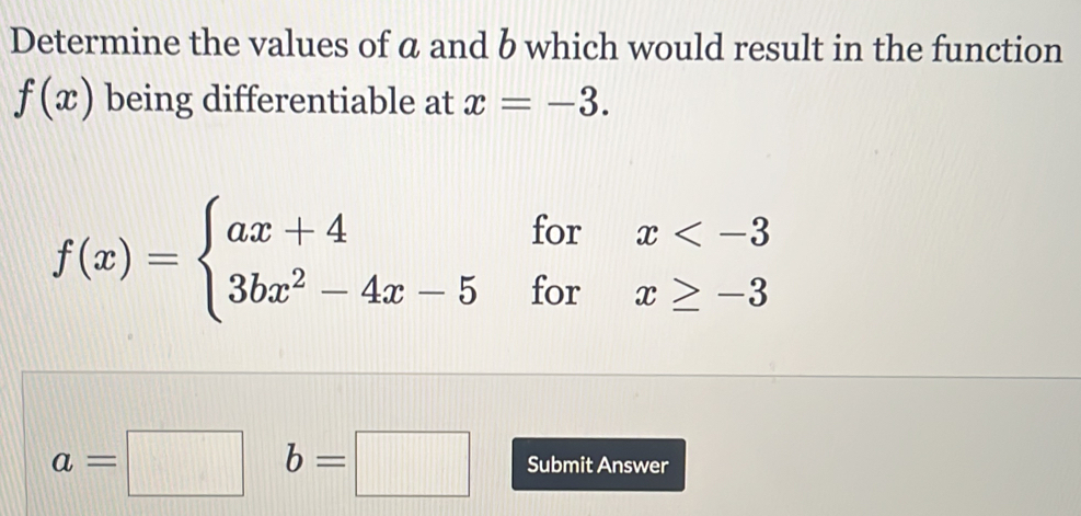 Determine the values of α and b which would result in the function
f(x) being differentiable at x=-3.
f(x)=beginarrayl ax+4forx
a=□ b=□ Submit Answer