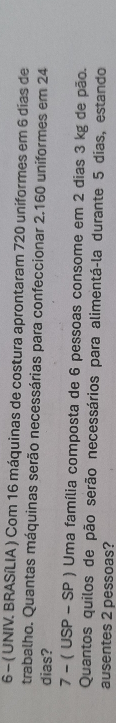 6 - ( UNIV. BRASíLIA ) Com 16 máquinas de costura aprontaram 720 uniformes em 6 dias de 
trabalho. Quantas máquinas serão necessárias para confeccionar 2.160 uniformes em 24
dias?
7-(USP-SP) Uma família composta de 6 pessoas consome em 2 dias 3 kg de pão. 
Quantos quilos de pão serão necessários para alimentá-la durante 5 dias, estando 
ausentes 2 pessoas?