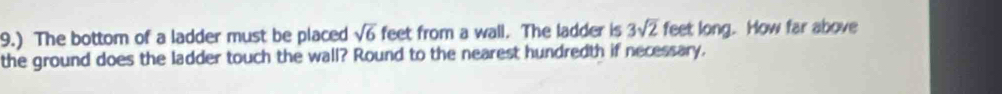 9.) The bottom of a ladder must be placed sqrt(6) feet from a wall. The ladder is 3sqrt(2) feet long. How far above 
the ground does the ladder touch the wall? Round to the nearest hundredth if necessary.