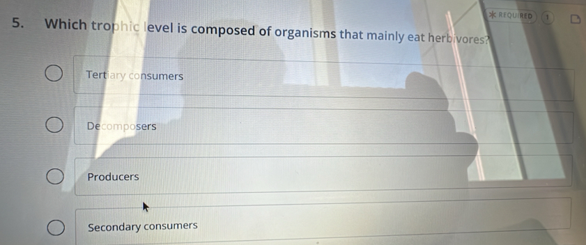 REQUIRED 1
5. Which trophic level is composed of organisms that mainly eat herbivores?
Tertiary consumers
Decomposers
Producers
Secondary consumers