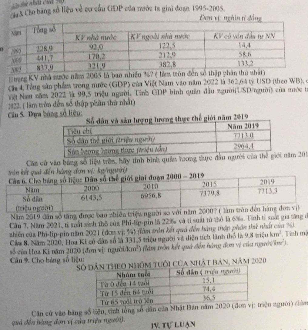 thứ nhất của , 
Cha 3 Cho bảng số liệu về cơ cấu GDP của nước ta giai đoạn 1995-2005. 
Đơn vị: nghìn tỉ đồng 
T trọng KV nhà nước năm 2005 là bao nhiều %? 
Cầu 4, Tổng sản phẩm trong nước (GDP) của Việt Nam vào năm 2022 là 362,64 tỷ USD (theo WB), ở 
Nệt Nam năm 2022 là 99, 5 triệu người. Tính GDP bình quân đầu người(USD/người) của nước ta 
2022. ( làm tròn đến số thập phân thứ nhất) 
Câu 5. Dựa bảng số liệu: 
giới năm 2019
Căn cử vào bằng số liệu trên, hãy tính bình quân lương thực đầuăm 201
g đơn vị: kg/người) 
Năm 2019 dân số tăng được bao nhiều triệu người so với năm 2 
Cầu 7. Năm 2021, tỉ suất sinh thô của Phi-lip-pin là 22 ‰ và tỉ suất tử thô là 6‰. Tính tỉ suất gia tăng dó 
nhiên của Phi-lip-pín năm 2021 (đơn vị: %) (làm tròn kết quả đến hàng thập phần thứ nhất của %. 
Cầu 8. Năm 2020, Hoa Kì có dân số là 331, 5 triệu người và diện tích lãnh thổ là 9,8trieu km^2. Tính mậ 
số của Hoa Kì năm 2020 (đơn vị: người/km²) (làm trồn kết quả đến hàng đơn vị của người km^2). 
Câu 9. Cho bảng số liệu: 
Shỏm tuổi của nhật bản, năm 2020 
Căn cử vào bảng số liệu, tính tổng số dân của Nhriệu người) (làm 
quả đến hàng đơn vị của triệu người). 
IV tự luạn