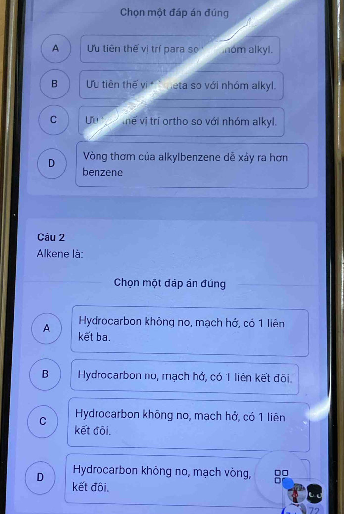 Chọn một đáp án đúng
A Ưu tiên thế vị trí para so óm alkyl.
B Ưu tiên thế vi t heta so với nhóm alkyl.
C Uu thế vị trí ortho so với nhóm alkyl.
D Vòng thơm của alkylbenzene dễ xảy ra hơn
benzene
Câu 2
Alkene là:
Chọn một đáp án đúng
A Hydrocarbon không no, mạch hở, có 1 liên
kết ba.
B Hydrocarbon no, mạch hở, có 1 liên kết đôi.
C Hydrocarbon không no, mạch hở, có 1 liên
kết đôi.
D Hydrocarbon không no, mạch vòng, □□
kết đôi.