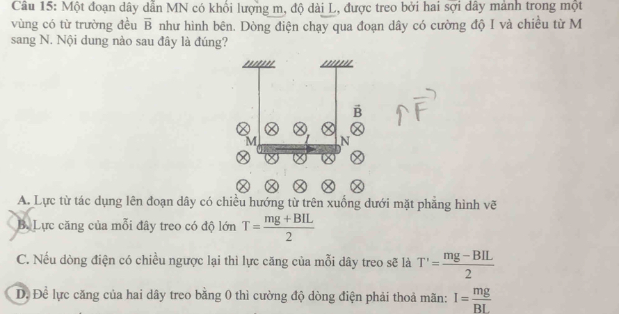 Một đoạn dây dẫn MN có khối lượng m, độ dài L, được treo bởi hai sợi dây mảnh trong một
vùng có từ trường đều như hình bên. Dòng điện chạy qua đoạn dây có cường độ I và chiều từ M overline B
sang N. Nội dung nào sau đây là đúng?
A. Lực từ tác dụng lên đoạn dây có chiều hướng từ trên xuống dưới mặt phẳng hình vẽ
B. Lực căng của mỗi đây treo có độ lớn T= (mg+BIL)/2 
C. Nếu dòng điện có chiều ngược lại thì lực căng của mỗi dây treo sẽ là T'= (mg-BIL)/2 
D. Để lực căng của hai dây treo bằng 0 thì cường độ dòng điện phải thoả mãn: I= mg/BL 