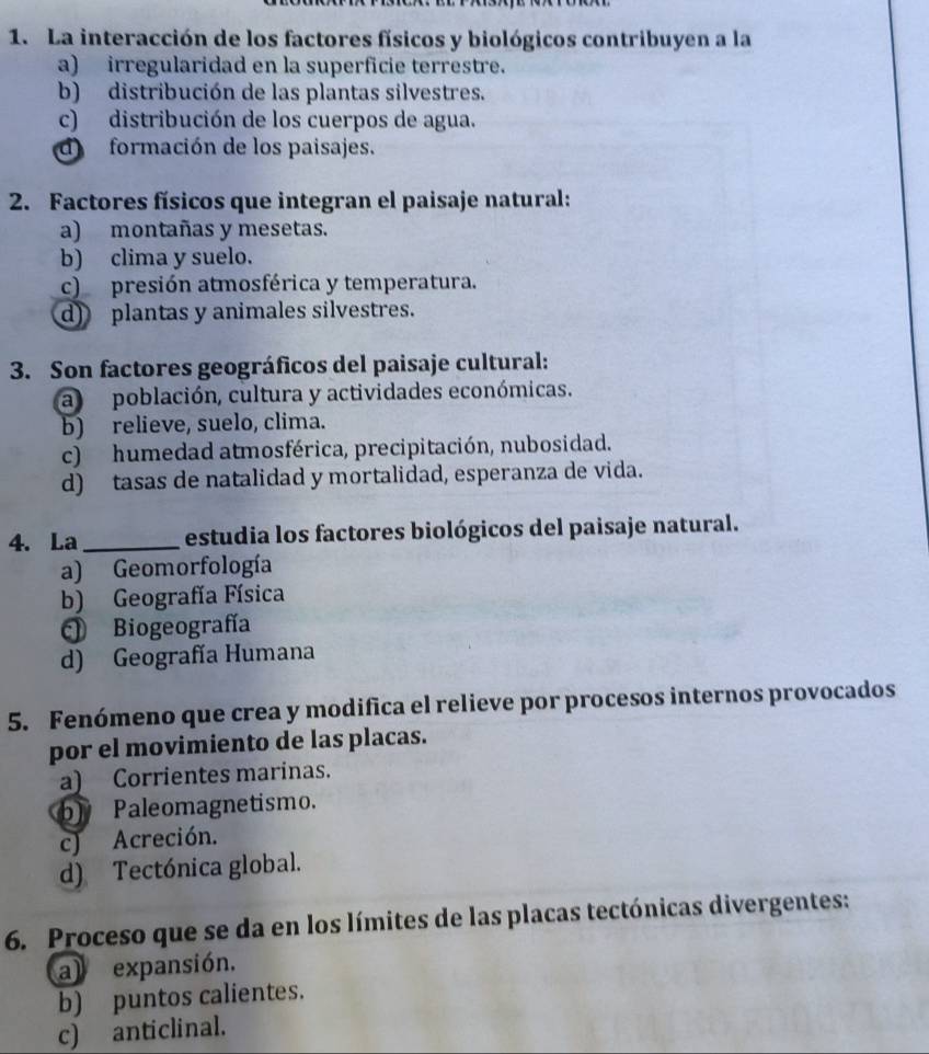 La interacción de los factores físicos y biológicos contribuyen a la
a) irregularidad en la superficie terrestre.
b) distribución de las plantas silvestres.
c) distribución de los cuerpos de agua.
d formación de los paisajes.
2. Factores físicos que integran el paisaje natural:
a) montañas y mesetas.
b) clima y suelo.
c) presión atmosférica y temperatura.
d) plantas y animales silvestres.
3. Son factores geográficos del paisaje cultural:
apoblación, cultura y actividades económicas.
b) relieve, suelo, clima.
c) humedad atmosférica, precipitación, nubosidad.
d) tasas de natalidad y mortalidad, esperanza de vida.
4. La_ estudia los factores biológicos del paisaje natural.
a) Geomorfología
b) Geografía Física
Biogeografía
d) Geografía Humana
5. Fenómeno que crea y modifica el relieve por procesos internos provocados
por el movimiento de las placas.
a) Corrientes marinas.
b) Paleomagnetismo.
c) Acreción.
d) Tectónica global.
6. Proceso que se da en los límites de las placas tectónicas divergentes:
a) expansión.
b) puntos calientes.
c) anticlinal.