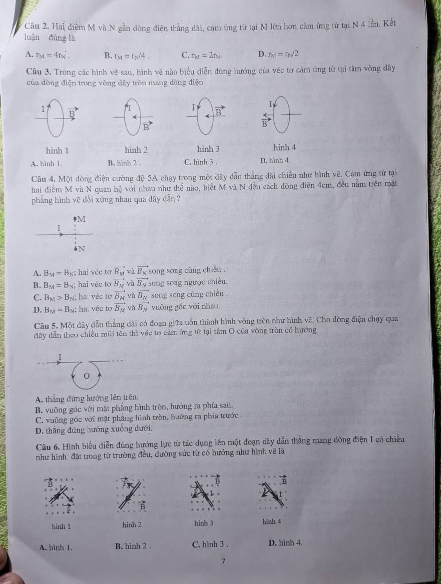 Hai điểm M và N gần dòng điện thẳng dài, cảm ứng từ tại M lớn hơn cảm ứng từ tại N 4 lần. Kết
luận đúng là
A. r_M=4r_N. B. r_M=r_N/4. C. r_M=2r_N. D. r_M=r_N/2
Câu 3. Trong các hình vẽ sau, hình vẽ nào biểu diễn đúng hướng của véc tơ cảm ứng từ tại tâm vòng dây
của dòng điện trong vòng dây tròn mang dòng điện
I p
I) vector B
I
B
hình 1 hình 2 hinh 3 hình 4
A. hình 1. B. hình 2 . C. hình 3 . D. hình 4.
Câu 4. Một dòng điện cường độ 5A chạy trong một dây dẫn thẳng dài chiều như hình vẽ. Cảm ứng từ tại
hai điểm M và N quan hệ với nhau như thế nào, biết M và N đều cách dòng điện 4cm, đều nằm trên mặt
phẳng hình vẽ đối xứng nhau qua dây dẫn ?
M
I
b N
A. B_M=B_N;; hai véc tơ vector B_M và vector B_N song song cùng chiều .
B. B_M=B_N;; hai véc tơ vector B_M và vector B_N song song ngược chiều.
C. B_M>B_N; hai véc tơ vector B_M và vector B_N song song cùng chiều .
D. B_M=B_N; hai véc tơ vector B_M và vector B_N vuông góc với nhau.
Câu 5. Một dây dẫn thẳng dài có đoạn giữa uốn thành hình vòng tròn như hình vẽ. Cho dòng điện chạy qua
dây dẫn theo chiều mũi tên thì véc tơ cảm ứng từ tại tâm O của vòng tròn có hướng
I
A. thẳng đứng hướng lên trên.
B. vuông góc với mặt phẳng hình tròn, hướng ra phía sau.
C. vuông góc với mặt phẳng hình tròn, hướng ra phía trước .
D. thẳng đứng hướng xuống dưới.
Câu 6. Hình biểu diễn đúng hướng lực từ tác dụng lên một đoạn dây dẫn thẳng mang dòng điện I có chiều
như hình đặt trong từ trường đều, đường sức từ có hướng như hình vẽ là
hinh 1 hinh 2 hình 3 hinh 4
A. hình 1. B. hình 2 . C. hình 3 . D. hình 4.
7