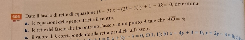 606 Dato il fascio di rette di equazione (k-3)x+(2k+2)y+1-3k=0 , determina: 
a. le equazioni delle generatrici e il centro; 
b. le rette del fascio che incontrano l’asse x in un punto A tale che overline AO=3;. 
c. il valore di k corrispondente alla retta parallela all’asse x.
+1=0, x+2y-3=0, C(1;1); b) x-4y+3=0, x+2y-3=0;c) k