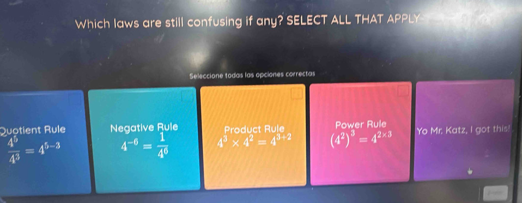 Which laws are still confusing if any? SELECT ALL THAT APPLY 
Seleccione todas las opciones correctas
Quotient Rule Negative Rule Product Rule Power Rule
 4^5/4^3 =4^(5-3)
4^(-6)= 1/4^6  4^3* 4^2=4^(3+2) (4^2)^3=4^(2* 3) Yo Mr. Katz, I got this!