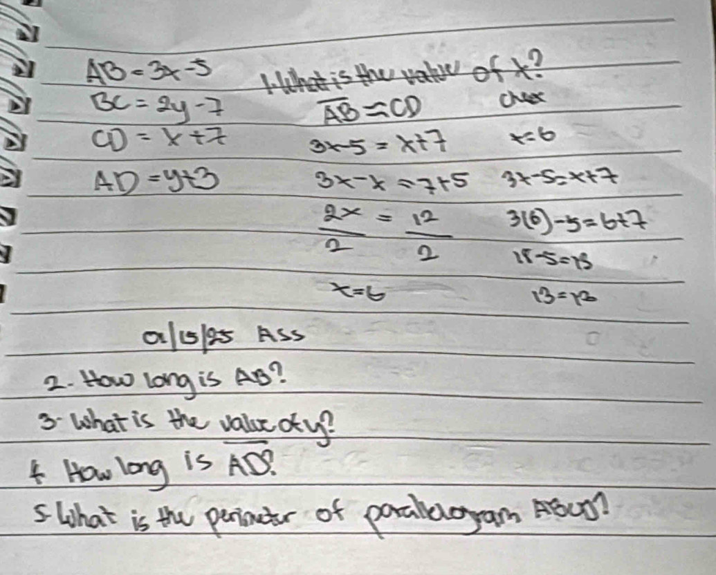 AB=3x-5
1: lhat is the va ofx?
BC=2y-7
overline AB=CD
chees
CD=x+7
3x-5=x+7 x=6
AD=y+3
3x-xapprox 7+5 3x-5=x+7
 2x/2 = 12/2  3(6)-5=6+7
18 x=2
x=6
13=12
alsles Ass 
2. How Long is AB? 
3 What is the valuc otup? 
How long is overline AD. 
5 What is the perinetr of poralloyam ASUT?