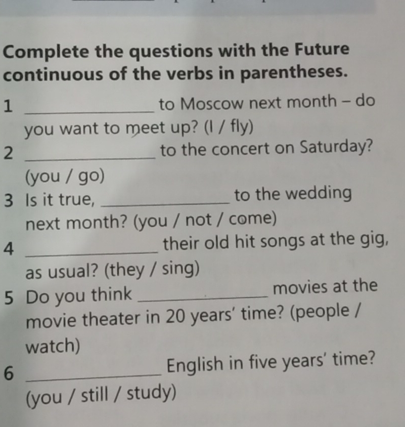 Complete the questions with the Future 
continuous of the verbs in parentheses. 
1 _to Moscow next month - do 
you want to meet up? (I / fly) 
2 _to the concert on Saturday? 
(you / go) 
3 Is it true, _to the wedding 
next month? (you / not / come) 
4 _their old hit songs at the gig, 
as usual? (they / sing) 
5 Do you think _movies at the 
movie theater in 20 years ’ time? (people / 
watch) 
6 _English in five years ' time? 
(you / still / study)