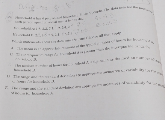 Household A has 6 people, and household B has 6 people. The data sets list the numberd
each person spent on social media in one day.
Household A: 1.8, 2.2, 7.1, 1.9, 2.4, 2
Household B: 2.1, 1.6, 2.5, 2.1, 1.7, 2.2
Which statements about the data sets are true? Choose all that apply
A. The mean is an appropriate measure of the typical number of hours for household A.
B. The interquartile range for household A is greater than the interquartile range for
household B.
C. The median number of hours for household A is the same as the median number of hom
household B.
D. The range and the standard deviation are appropriate measures of variability for the num
of hours for household B.
E. The range and the standard deviation are appropriate measures of variability for the num
of hours for household A.