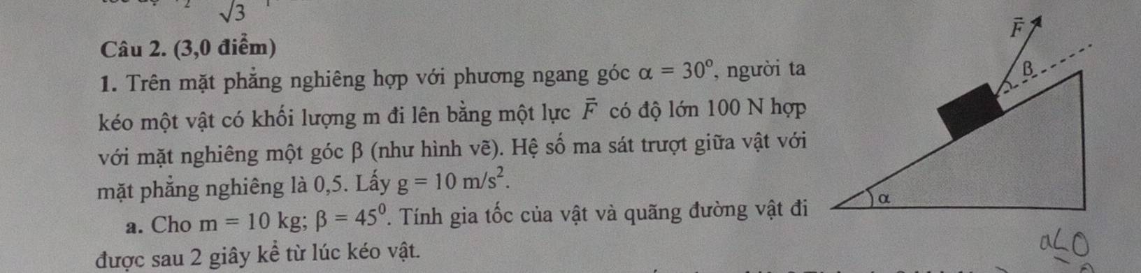 sqrt(3)
Câu 2. (3,0 điểm) 
1. Trên mặt phẳng nghiêng hợp với phương ngang góc alpha =30° , người ta 
kéo một vật có khối lượng m đi lên bằng một lực overline F có độ lớn 100 N hợp 
với mặt nghiêng một góc β (như hình vẽ). Hệ số ma sát trượt giữa vật với 
mặt phẳng nghiêng là 0,5. Lấy g=10m/s^2. 
a. Cho m=10kg; beta =45°. Tính gia tốc của vật và quãng đường vật đi 
được sau 2 giây kể từ lúc kéo vật.