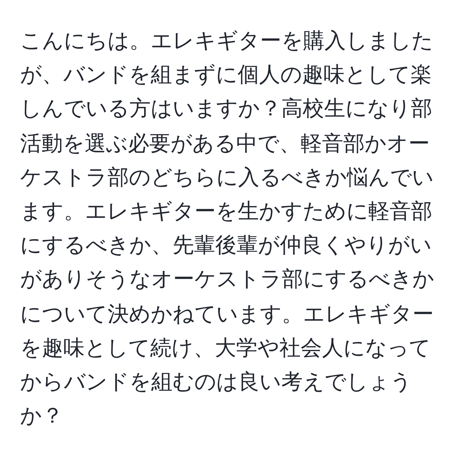 こんにちは。エレキギターを購入しましたが、バンドを組まずに個人の趣味として楽しんでいる方はいますか？高校生になり部活動を選ぶ必要がある中で、軽音部かオーケストラ部のどちらに入るべきか悩んでいます。エレキギターを生かすために軽音部にするべきか、先輩後輩が仲良くやりがいがありそうなオーケストラ部にするべきかについて決めかねています。エレキギターを趣味として続け、大学や社会人になってからバンドを組むのは良い考えでしょうか？