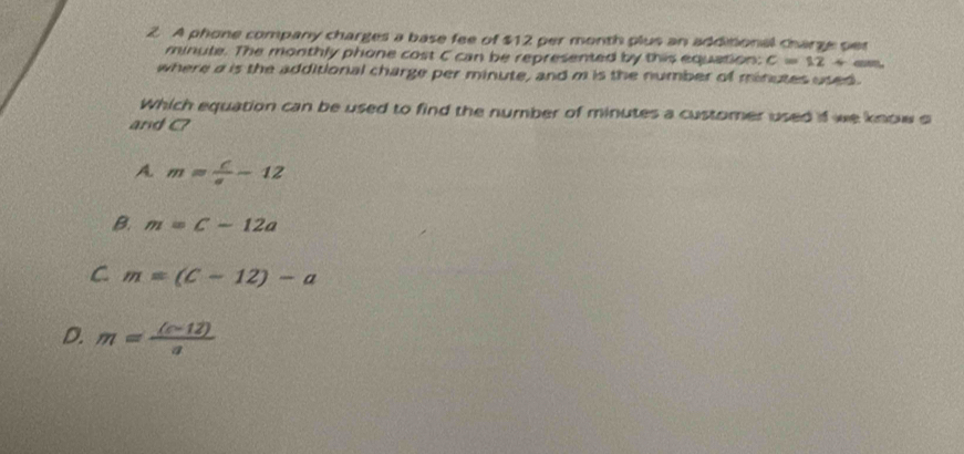 A phone company charges a base fee of $12 per month plus an additional charge pet
minute. The monthly phone cost C can be represented by this equation: C=12+
where a is the additional charge per minute, and m is the number of minutes used.
Which equation can be used to find the number of minutes a customer used if we know o
and C?
A. m= c/a -12
B. m=c-12a
C m=(C-12)-a
D. m= ((c-12))/a 