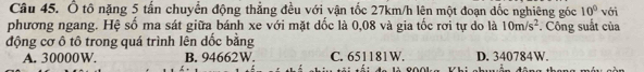 Ổ tô nặng 5 tấn chuyển động thẳng đều với vận tốc 27km/h lên một đoạn dốc nghiêng góc 10°
phương ngang. Hệ số ma sát giữa bánh xe với mặt dốc là 0,08 và gia tốc rơi tự do là 10m/s^2 *. Công suất của với
động cơ ô tô trong quá trình lên dốc bằng
A. 30000W. B. 94662W. C. 651181W. D. 340784W.
