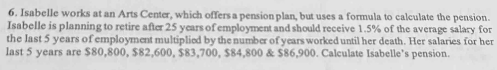 Isabelle works at an Arts Center, which offersa pension plan, but uses a formula to calculate the pension. 
Isabelle is planning to retire after 25 years of employment and should receive 1.5% of the average salary for 
the last 5 years of employment multiplied by the number of years worked until her death. Her salaries for her 
last 5 years are $80,800, $82,600, $83,700, $84,800 & $86,900. Calculate Isabelle’s pension.