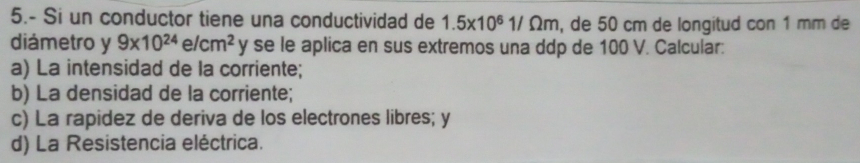 5.- Si un conductor tiene una conductividad de 1.5* 10^61/Omega m , de 50 cm de longitud con 1 mm de 
diámetro y 9* 10^(24)e/cm^2 y se le aplica en sus extremos una ddp de 100 V. Calcular: 
a) La intensidad de la corriente; 
b) La densidad de la corriente; 
c) La rapidez de deriva de los electrones libres; y 
d) La Resistencia eléctrica.