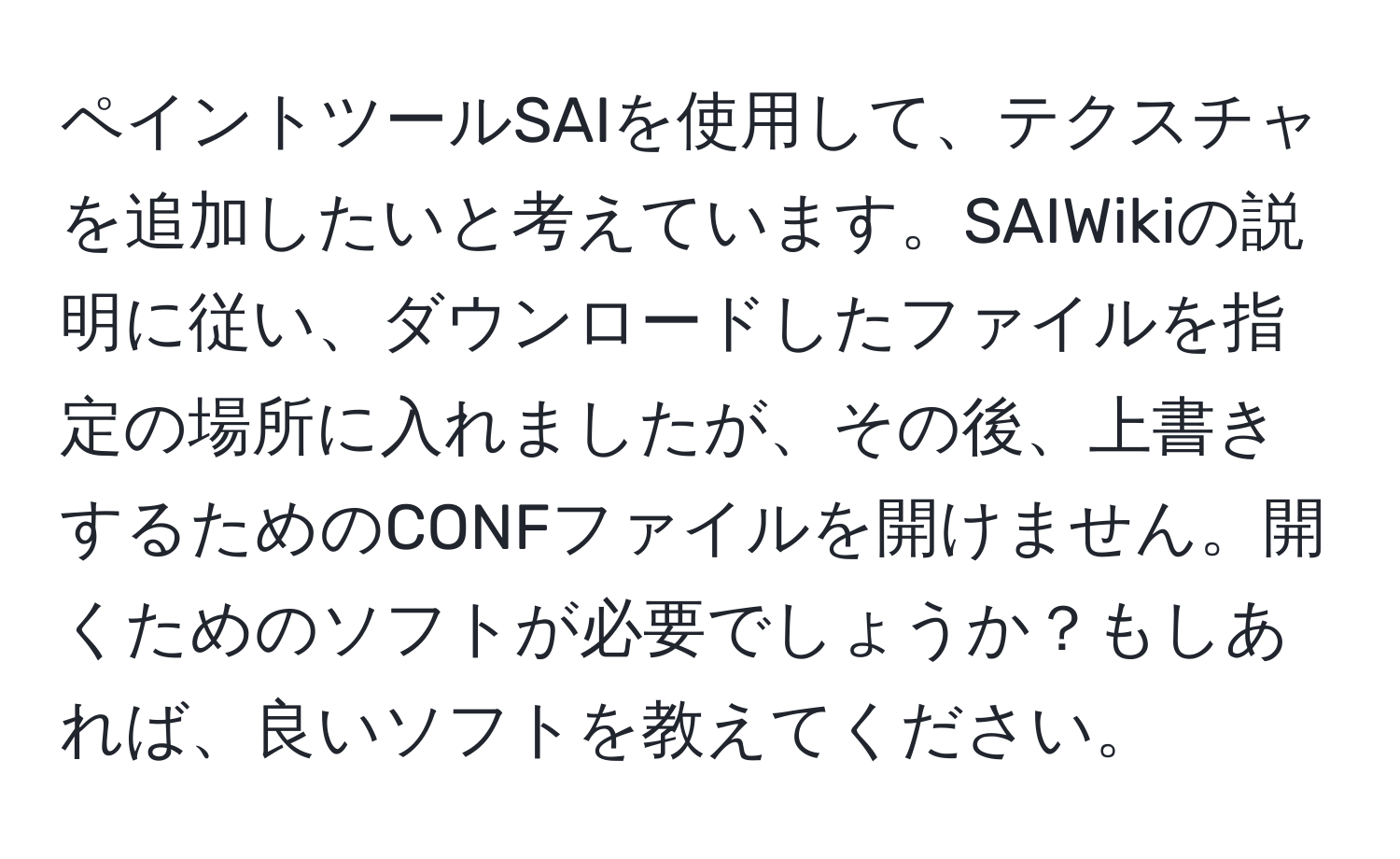 ペイントツールSAIを使用して、テクスチャを追加したいと考えています。SAIWikiの説明に従い、ダウンロードしたファイルを指定の場所に入れましたが、その後、上書きするためのCONFファイルを開けません。開くためのソフトが必要でしょうか？もしあれば、良いソフトを教えてください。