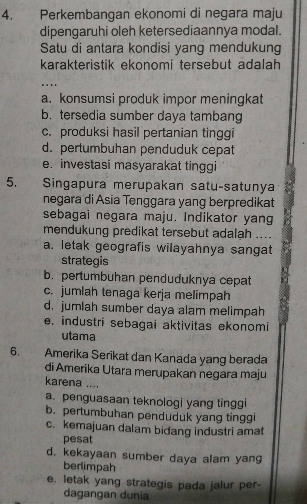 Perkembangan ekonomi di negara maju
dipengaruhi oleh ketersediaannya modal.
Satu di antara kondisi yang mendukung
karakteristik ekonomi tersebut adalah
….
a. konsumsi produk impor meningkat
b. tersedia sumber daya tambang
c. produksi hasil pertanian tinggi
d. pertumbuhan penduduk cepat
e. investasi masyarakat tinggi
5. Singapura merupakan satu-satunya
negara di Asia Tenggara yang berpredikat
sebagai negara maju. Indikator yang
mendukung predikat tersebut adalah ....
a. letak geografis wilayahnya sangat
strategis
b. pertumbuhan penduduknya cepat
c. jumlah tenaga kerja melimpah
d. jumlah sumber daya alam melimpah
e. industri sebagai aktivitas ekonomi
utama
6. Amerika Serikat dan Kanada yang berada
di Amerika Utara merupakan negara maju
karena ....
a. penguasaan teknologi yang tinggi
b. pertumbuhan penduduk yang tinggi
c. kemajuan dalam bidang industri amat
pesat
d. kekayaan sumber daya alam yang
berlimpah
e. letak yang strategis pada jalur per-
dagangan dunia