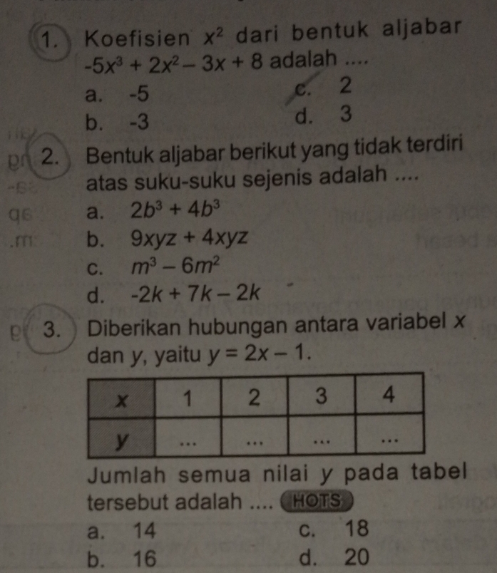 Koefisien x^2 dari bentuk aljabar
-5x^3+2x^2-3x+8 adalah ....
a. -5 c. 2
b. -3 d. 3
pr 2. Bentuk aljabar berikut yang tidak terdiri
atas suku-suku sejenis adalah ....
as a. 2b^3+4b^3
b. 9xyz+4xyz
C. m^3-6m^2
d. -2k+7k-2k
e 3. Diberikan hubungan antara variabel x
dan y, yaitu y=2x-1. 
Jumlah semua nilai y pada tabel
tersebut adalah .... HOTS
a. 14 c. 18
b. 16 d. 20