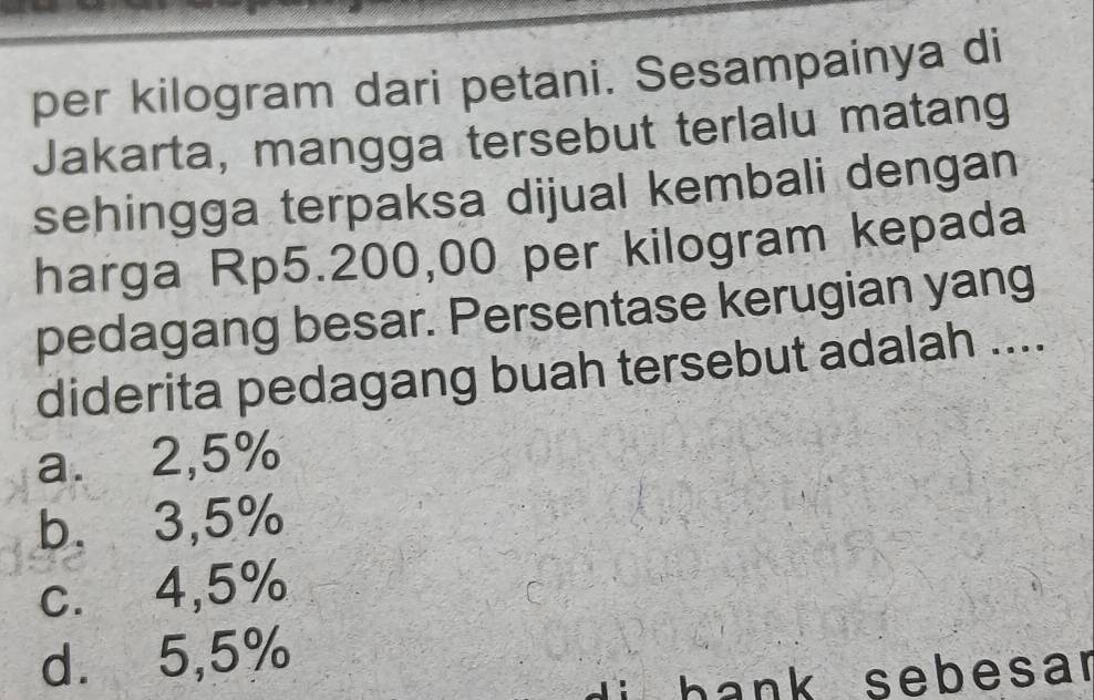 per kilogram dari petani. Sesampainya di
Jakarta, mangga tersebut terlalu matang
sehingga terpaksa dijual kembali dengan
harga Rp5.200,00 per kilogram kepada
pedagang besar. Persentase kerugian yang
diderita pedagang buah tersebut adalah ....
a. 2,5%
b. 3,5%
c. 4,5%
d. 5,5%
hank sebesar