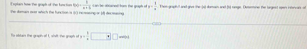 Explain how the graph of the function f(x)= 1/x+5  can be obtained from the graph of y= 1/x . Then graph f and give the (a) domain and (b) range. Determine the largest open intervals of
the domain over which the function is (c) increasing or (d) decreasing
To obtain the graph of f, shift the graph of y= 1/x  unit(s)