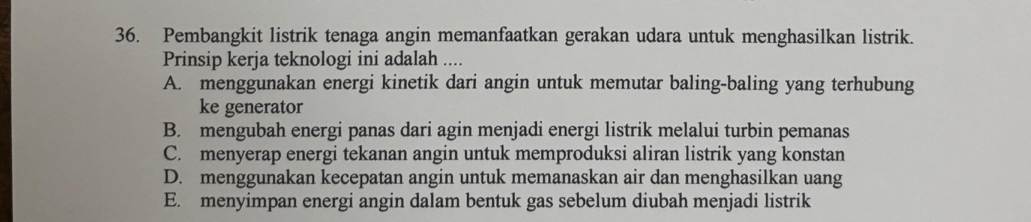 Pembangkit listrik tenaga angin memanfaatkan gerakan udara untuk menghasilkan listrik.
Prinsip kerja teknologi ini adalah ....
A. menggunakan energi kinetik dari angin untuk memutar baling-baling yang terhubung
ke generator
B. mengubah energi panas dari agin menjadi energi listrik melalui turbin pemanas
C. menyerap energi tekanan angin untuk memproduksi aliran listrik yang konstan
D. menggunakan kecepatan angin untuk memanaskan air dan menghasilkan uang
E. menyimpan energi angin dalam bentuk gas sebelum diubah menjadi listrik