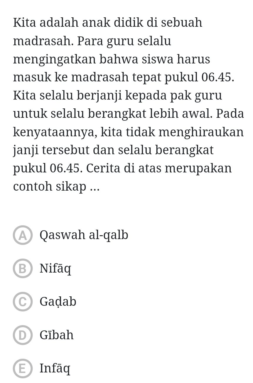 Kita adalah anak didik di sebuah
madrasah. Para guru selalu
mengingatkan bahwa siswa harus
masuk ke madrasah tepat pukul 06.45.
Kita selalu berjanji kepada pak guru
untuk selalu berangkat lebih awal. Pada
kenyataannya, kita tidak menghiraukan
janji tersebut dan selalu berangkat
pukul 06.45. Cerita di atas merupakan
contoh sikap ...
Qaswah al-qalb
B Nifāq
C Gadab
D Gībah
E Infāq