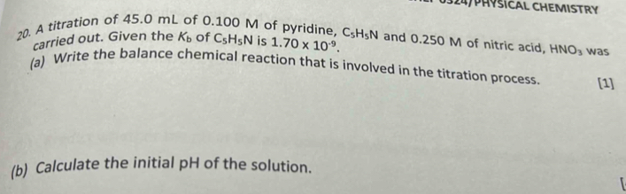 324/PHYSICAL CHEMISTRY 
20. A titration of 45.0 mL of 0.100 M of pyridine, C_5H_5N is 1.70* 10^(-9). C_5H_5N and 0.250 M of nitric acid, HNO_3 was 
carried out. Given the K_b of 
(a) Write the balance chemical reaction that is involved in the titration process. [1] 
(b) Calculate the initial pH of the solution.