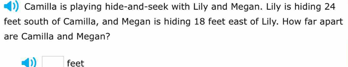 Camilla is playing hide-and-seek with Lily and Megan. Lily is hiding 24
feet south of Camilla, and Megan is hiding 18 feet east of Lily. How far apart 
are Camilla and Megan?
□ feet